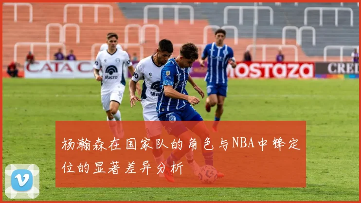 杨瀚森在国家队的角色与NBA中锋定位的显著差异分析