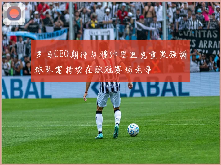 罗马CEO期待与穆帅恩里克重聚强调球队需持续在欧冠赛场竞争