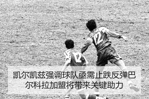 凯尔凯兹强调球队亟需止跌反弹巴尔科拉加盟将带来关键助力